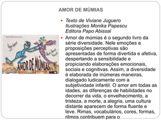 AMOR DE MÚMIAS
 Texto de Viviane Juguero
Ilustrações Monika Papescu
Editora Papo Abissal
 Amor de múmias é o segundo livro da
série diversidade. Nele emoções e
proposições perceptivas são
apresentadas de forma divertida e afetiva,
despertando a sensibilidade e
propiciando elaborações emocionais,
sociais e cognitivas. Assim, a diversidade
é elaborada de inúmeras maneiras,
dialogado ludicamente com a
subjetividade infantil. O amor em todas as
idades, as diferenças de habilidades no
decorrer da vida, o envelhecimento, a
tristeza, a morte, a alegria, uma cultura
distante aparecem de forma fluente e
leve. Rimas, vocabulários, cores, formas,
ritmos contribuem para o
 