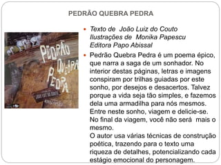 PEDRÃO QUEBRA PEDRA
 Texto de João Luiz do Couto
Ilustrações de Monika Papescu
Editora Papo Abissal
 Pedrão Quebra Pedra é um poema épico,
que narra a saga de um sonhador. No
interior destas páginas, letras e imagens
conspiram por trilhas guiadas por este
sonho, por desejos e desacertos. Talvez
porque a vida seja tão simples, e fazemos
dela uma armadilha para nós mesmos.
Entre neste sonho, viagem e delicie-se.
No final da viagem, você não será mais o
mesmo.
O autor usa várias técnicas de construção
poética, trazendo para o texto uma
riqueza de detalhes, potencializando cada
estágio emocional do personagem.
 