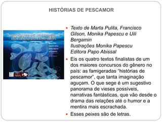 HISTÓRIAS DE PESCAMOR
 Texto de Marta Pulita, Francisco
Gilson, Monika Papescu e Uili
Bergamin
Ilustrações Monika Papescu
Editora Papo Abissal
 Eis os quatro textos finalistas de um
dos maiores concursos do gênero no
país: as famigeradas “histórias de
pescamor”, que tanta imaginação
aguçam. O que sege é um sugestivo
panorama de vieses possíveis,
narrativas fantásticas, que vão desde o
drama das relações até o humor e a
mentira mais escrachada.
 Esses peixes são de letras.
 