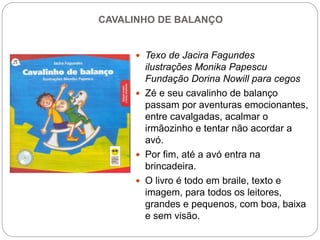 CAVALINHO DE BALANÇO
 Texo de Jacira Fagundes
ilustrações Monika Papescu
Fundação Dorina Nowill para cegos
 Zé e seu cavalinho de balanço
passam por aventuras emocionantes,
entre cavalgadas, acalmar o
irmãozinho e tentar não acordar a
avó.
 Por fim, até a avó entra na
brincadeira.
 O livro é todo em braile, texto e
imagem, para todos os leitores,
grandes e pequenos, com boa, baixa
e sem visão.
 