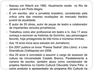 • Nasceu em Niterói em 1982. Atualmente reside no Rio de
Janeiro e em Porto Alegre;
• É um escritor, ator e jornalista brasileiro, considerado pela
crítica uma das maiores revelações do mercado literário
juvenil da atualidade;
• É autor de 20 obras, autor de peças de teatro e colaborador
de importantes veículos jornalísticos;
• Trabalhou como ator profissional em teatro e tv. Aos 17 anos
começa a escrever as histórias do Gorrinho, seu personagem
favorito, hoje protagonista de três livros e inúmeras tirinhas;
• Aos 19 anos inicia seus estudos em Jornalismo;
• Em 2007 publica os livros “Poesia Teatral” (Ibis Libris) e Liras
Dramáticas (ViaNapole) em 2006.
• Aos 25 anos é convidado a assumir o cargo de assessor de
cultura da Universidade Castelo Branco. Paralelamente à
carreira de escritor, também atuou como coordenador de
projetos literários no Centro Cultural Oduvaldo Viana Filho e
como produtor e apresentador do programa Rio Cultural na
 