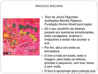 MACACO BACANA
 Texo de Jacira Fagundes
ilustrações Monika Papescu
Fundação Dorina Nowill para cegos
 Zé e seu cavalinho de balanço
passam por aventuras emocionantes,
entre cavalgadas, acalmar o
irmãozinho e tentar não acordar a
avó.
 Por fim, até a avó entra na
brincadeira.
 O livro é todo em braile, texto e
imagem, para todos os leitores,
grandes e pequenos, com boa, baixa
e sem visão.
 O livro é apropriado para crianças que
 