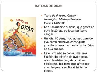 BATIDAS DE OKÁN
 Texto de Rosane Castro
ilustrações Monika Papescu
editora Libretos
 Ijo é um menino curioso, que gosta de
ouvir histórias, de tocar tambor e
dançar.
 Um dia, Ijó perguntou ao seu querido
avô como ele havia conseguido
guardar aquela montanha de histórias
na sua cabeça.
 Este livro não só conta uma bela
história de relação de avô e neto,
como também resgata a cultura
riquíssima dos tambores africanos
que chegaram ao Brasil há tanto
tempo.
 