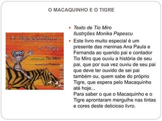 O MACAQUINHO E O TIGRE
 Texto de Tio Miro
Ilustrções Monika Papescu
 Este livro muito especial é um
presente das meninas Ana Paula e
Fernanda ao querido pai e contador
Tio Miro que ouviu a história de seu
pai, que por sua vez ouviu de seu pai
que deve ter ouvido de sei pai
também ou, quem sabe do próprio
Tigre, que espera pelo Macaquinho
até hoje...
Para saber o que o Macaquinho e o
Tigre aprontaram mergulhe nas tintas
e cores deste delicioso livro.
 