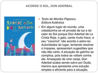 ACORDE O SOL, DON ADERBAL
 Texto de Monika Papescu
Editora Autêntica
 Em algum lugar do mundo, uma
cidadezinha se vê privada da luz e do
calor do Sol porque Don Aderbal de La
Crista Roja, o galo, canta muito fraco, e
seu “cocoricó” não acorda o astro-rei.
Autoridades do lugar, tentando resolver
o impasse, apresentam sugestões que
não dão certo. A situação do galinho se
complica, pois todos se voltam contra
ele. Ameaçado de virar canja, Don
Aderbal acaba sendo salvo por Duda,
menino que apresenta uma solução
simples e eficiente para a situação.
 