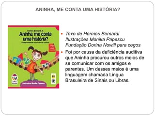 ANINHA, ME CONTA UMA HISTÓRIA?
 Texo de Hermes Bernardi
Ilustrações Monika Papescu
Fundação Dorina Nowill para cegos
 Foi por causa da deficiência auditiva
que Aninha procurou outros meios de
se comunicar com os amigos e
parentes. Um desses meios é uma
linguagem chamada Lingua
Brasuleira de Sinais ou Libras.
 