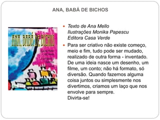 ANA, BABÁ DE BICHOS
 Texto de Ana Mello
Ilustrações Monika Papescu
Editora Casa Verde
 Para ser criativo não existe começo,
meio e fim, tudo pode ser mudado,
realizado de outra forma - inventado.
De uma ideia nasce um desenho, um
filme, um conto; não há formato, só
diversão. Quando fazemos alguma
coisa juntos ou simplesmente nos
divertimos, criamos um laço que nos
envolve para sempre.
Divirta-se!
 