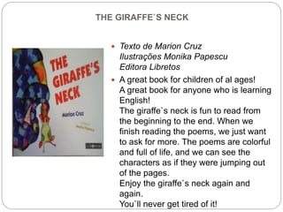 THE GIRAFFE`S NECK
 Texto de Marion Cruz
Ilustrações Monika Papescu
Editora Libretos
 A great book for children of al ages!
A great book for anyone who is learning
English!
The giraffe`s neck is fun to read from
the beginning to the end. When we
finish reading the poems, we just want
to ask for more. The poems are colorful
and full of life, and we can see the
characters as if they were jumping out
of the pages.
Enjoy the giraffe`s neck again and
again.
You`ll never get tired of it!
 