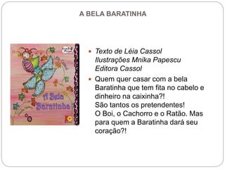 A BELA BARATINHA
 Texto de Léia Cassol
Ilustrações Mnika Papescu
Editora Cassol
 Quem quer casar com a bela
Baratinha que tem fita no cabelo e
dinheiro na caixinha?!
São tantos os pretendentes!
O Boi, o Cachorro e o Ratão. Mas
para quem a Baratinha dará seu
coração?!
 
