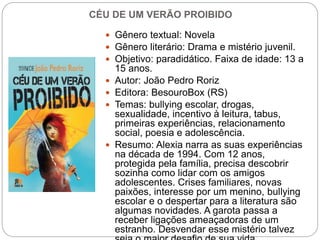 CÉU DE UM VERÃO PROIBIDO
 Gênero textual: Novela
 Gênero literário: Drama e mistério juvenil.
 Objetivo: paradidático. Faixa de idade: 13 a
15 anos.
 Autor: João Pedro Roriz
 Editora: BesouroBox (RS)
 Temas: bullying escolar, drogas,
sexualidade, incentivo à leitura, tabus,
primeiras experiências, relacionamento
social, poesia e adolescência.
 Resumo: Alexia narra as suas experiências
na década de 1994. Com 12 anos,
protegida pela família, precisa descobrir
sozinha como lidar com os amigos
adolescentes. Crises familiares, novas
paixões, interesse por um menino, bullying
escolar e o despertar para a literatura são
algumas novidades. A garota passa a
receber ligações ameaçadoras de um
estranho. Desvendar esse mistério talvez
 
