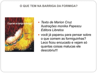 O QUE TEM NA BARRIGA DA FORMIGA?
 Texto de Marion Cruz
Ilustrações monika Papescu
Editora Libretos
 você já paparou para pensar sobre
o que comem as formiguinhas?
Leco ficou encucado e vejam só
quantas coisas malucas ele
descobriu!!!
 