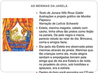 AS MENINAS DA JANELA
 Texto de Jonara Nifa Rosa Gabbi
Ilustrações e projeto gráfico de Monika
Papescu
Narração de Letícia Schwartz
 Estela, menina magrela, cabelo com
cacho, tinha olhos tão pretos como feijão
na panela. De pele negra e macia,
parecia veludo ao raiar do dia. Brincava,
corria e amigos fazia.
 Dia após dia Estela era observada pelas
meninas através da janela. Meninas que,
tão crianças como ela, muita alegria
sentiam e empolgadas torciam pela
amiga que de dia era Estela e de noite,
no picadeiro do circo, sob holofotes e
aplausos, era a estrela.
 