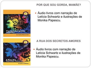 POR QUE SOU GORDA, MAMÃE?
 Áudio livros com narração de
Letícia Schwartz e ilustrações de
Monika Papescu.
A RUA DOS SECRETOS AMORES
 Áudio livros com narração de
Letícia Schwartz e ilustrações de
Monika Papescu.
 