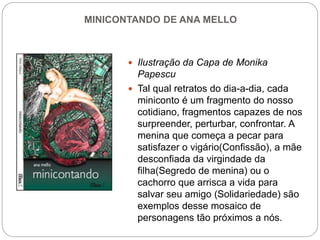 MINICONTANDO DE ANA MELLO
 Ilustração da Capa de Monika
Papescu
 Tal qual retratos do dia-a-dia, cada
miniconto é um fragmento do nosso
cotidiano, fragmentos capazes de nos
surpreender, perturbar, confrontar. A
menina que começa a pecar para
satisfazer o vigário(Confissão), a mãe
desconfiada da virgindade da
filha(Segredo de menina) ou o
cachorro que arrisca a vida para
salvar seu amigo (Solidariedade) são
exemplos desse mosaico de
personagens tão próximos a nós.
 
