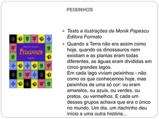 PEIXINHOS
 Texto e ilustrações da Monik Papescu
Editora Formato
 Quando a Terra não era assim como
hoje, quando os dinossauros nem
existiam e as plantas eram todas
diferentes, as águas eram divididas em
cinco grandes lagos.
Em cada lago viviam peixinhos - não
como os que conhecemos hoje, mas
peixinhos de uma só cor: ou eram
amarelos, ou azuis, ou verdes, ou
pretos, ou vermelhos. E cada um
desses grupos achava que era o único
no mundo. Um dia, um riachinho deu
início a uma outra história...
 