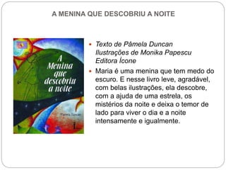 A MENINA QUE DESCOBRIU A NOITE
 Texto de Pâmela Duncan
Ilustrações de Monika Papescu
Editora Ícone
 Maria é uma menina que tem medo do
escuro. E nesse livro leve, agradável,
com belas ilustrações, ela descobre,
com a ajuda de uma estrela, os
mistérios da noite e deixa o temor de
lado para viver o dia e a noite
intensamente e igualmente.
 