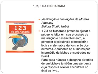 1, 2, 3 DA BICHARADA
 Idealização e ilustrações de Monika
Papescu
Editora Studio Nobel
 1 2 3 da bicharada pretende ajudar o
pequeno leitor em seu processo de
maturação e desenvolvimento, a
perceber a sequência e descobrir a
lógica matemática da formação dos
números. Apresenta os números por
intermédio de bichos encontrados no
Brasil.
Para cada número o desenho divertido
de um bicho e também uma pergunta
cuja resposta o leitor encontrará no
final do livro..
 