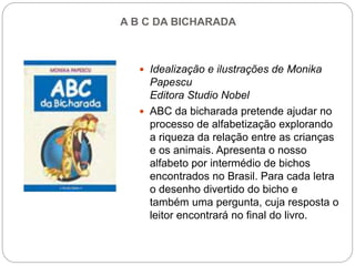 A B C DA BICHARADA
 Idealização e ilustrações de Monika
Papescu
Editora Studio Nobel
 ABC da bicharada pretende ajudar no
processo de alfabetização explorando
a riqueza da relação entre as crianças
e os animais. Apresenta o nosso
alfabeto por intermédio de bichos
encontrados no Brasil. Para cada letra
o desenho divertido do bicho e
também uma pergunta, cuja resposta o
leitor encontrará no final do livro.
 