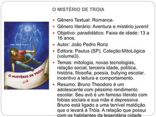 O MISTÉRIO DE TROIA
 Gênero Textual: Romance.
 Gênero literário: Aventura e mistério juvenil
 Objetivo: paradidático. Faixa de idade: 13 a
16 anos.
 Autor: João Pedro Roriz
 Editora: Paulus (SP). Coleção:MitoLógica
(volume3).
 Temas: mitologia, novas tecnologias,
relação social, terceira idade, política,
história, filosofia, poesia, bullying escolar,
incentivo a leitura e comportamento.
 Resumo: Bruno Theodoro é um
adolescente com péssimo rendimento
escolar. Seu avô é um famoso literato com
fobias sociais e sua mãe é depressiva.
Bruno está ligado a uma terrível maldição
que o levará à Tróia. A relação que possui
com os habitantes da legendária cidade
 