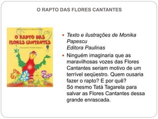 O RAPTO DAS FLORES CANTANTES
 Texto e ilustrações de Monika
Papescu
Editora Paulinas
 Ninguém imaginaria que as
maravilhosas vozes das Flores
Cantantes seriam motivo de um
terrível seqüestro. Quem ousaria
fazer o rapto? E por quê?
Só mesmo Tatá Tagarela para
salvar as Flores Cantantes dessa
grande enrascada.
 
