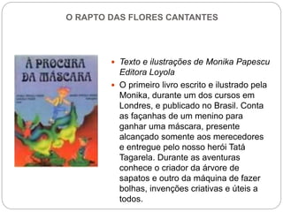 O RAPTO DAS FLORES CANTANTES
 Texto e ilustrações de Monika Papescu
Editora Loyola
 O primeiro livro escrito e ilustrado pela
Monika, durante um dos cursos em
Londres, e publicado no Brasil. Conta
as façanhas de um menino para
ganhar uma máscara, presente
alcançado somente aos merecedores
e entregue pelo nosso herói Tatá
Tagarela. Durante as aventuras
conhece o criador da árvore de
sapatos e outro da máquina de fazer
bolhas, invenções criativas e úteis a
todos.
 