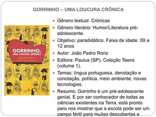 GORRINHO – UMA LOUCURA CRÔNICA
 Gênero textual: Crônicas
 Gênero literário: Humor/Literatura pré-
adolescente.
 Objetivo: paradidático. Faixa de idade: 09 a
12 anos
 Autor: João Pedro Roriz
 Editora: Paulus (SP). Coleção Teens
(volume 1).
 Temas: língua portuguesa, denotação e
conotação, política, meio ambiente, novas
tecnologias.
 Resumo: Gorrinho é um pré-adolescente
genial. E por ser conhecedor de todas as
ciências existentes na Terra, está pronto
para nos mostrar que a escola pode ser um
campo fértil para muitas descobertas e
 