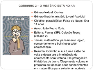 GORRINHO 2 – O MISTÉRIO ESTÁ NO AR
 Gênero textual: Contos
 Gênero literário: mistério juvenil / policial
 Objetivo: paradidático. Faixa de idade: 10 a
14 anos
 Autor: João Pedro Roriz
 Editora: Paulus (SP). Coleção Teens
(volume 2).
 Temas: matemática, pensamento lógico,
comportamento e bullying escolar,
adolescência.
 Resumo: Gorrinho e sua turma estão de
volta e dessa vez a inteligência do
adolescente será testada. Ele protagoniza
6 histórias de tirar o fôlego neste volume e
precisará de todos os seus conhecimentos
em matemática para solucionar incríveis
 