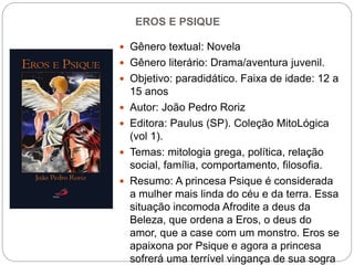 EROS E PSIQUE
 Gênero textual: Novela
 Gênero literário: Drama/aventura juvenil.
 Objetivo: paradidático. Faixa de idade: 12 a
15 anos
 Autor: João Pedro Roriz
 Editora: Paulus (SP). Coleção MitoLógica
(vol 1).
 Temas: mitologia grega, política, relação
social, família, comportamento, filosofia.
 Resumo: A princesa Psique é considerada
a mulher mais linda do céu e da terra. Essa
situação incomoda Afrodite a deus da
Beleza, que ordena a Eros, o deus do
amor, que a case com um monstro. Eros se
apaixona por Psique e agora a princesa
sofrerá uma terrível vingança de sua sogra
 