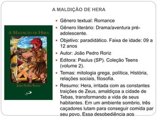 A MALDIÇÃO DE HERA
 Gênero textual: Romance
 Gênero literário: Drama/aventura pré-
adolescente.
 Objetivo: paradidático. Faixa de idade: 09 a
12 anos
 Autor: João Pedro Roriz
 Editora: Paulus (SP). Coleção Teens
(volume 2).
 Temas: mitologia grega, política, História,
relações sociais, filosofia.
 Resumo: Hera, irritada com as constantes
traições de Zeus, amaldiçoa a cidade de
Tebas, transformando a vida de seus
habitantes. Em um ambiente sombrio, três
caçadores lutam para conseguir comida par
seu povo. Essa desobediência aos
 