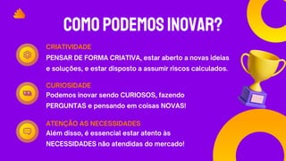 COMOPODEMOSINOVAR?
PENSAR DE FORMA CRIATIVA, estar aberto a novas ideias
e soluções, e estar disposto a assumir riscos calculados.
CRIATIVIDADE
Podemos inovar sendo CURIOSOS, fazendo
PERGUNTAS e pensando em coisas NOVAS!
CURIOSIDADE
Além disso, é essencial estar atento às
NECESSIDADES não atendidas do mercado!
ATENÇÃO AS NECESSIDADES
 
