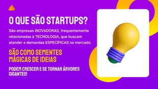 OQUESÃOSTARTUPS?
São empresas INOVADORAS, frequentemente
relacionadas à TECNOLOGIA, que buscam
atender a demandas ESPECÍFICAS no mercado.
SãocomoSEMENTES
MÁGICASdeideias
podemcresceresetornarárvores
GIGANTES!
 