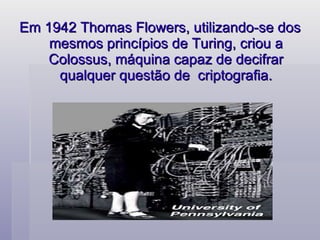 Em 1942 Thomas Flowers, utilizando-se dos mesmos princípios de Turing, criou a Colossus, máquina capaz de decifrar qualquer questão de  criptografia. 
