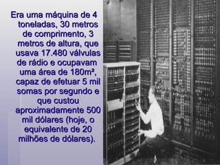 Era uma máquina de 4 toneladas, 30 metros de comprimento, 3 metros de altura, que usava 17.480 válvulas de rádio e ocupavam  uma área de 180m², capaz de efetuar 5 mil somas por segundo e que custou aproximadamente 500 mil dólares (hoje, o equivalente de 20 milhões de dólares).  