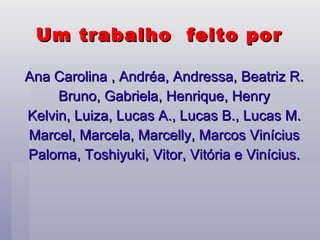 Um trabalho  feito por  Ana Carolina , Andréa, Andressa, Beatriz R. Bruno, Gabriela, Henrique, Henry Kelvin, Luiza, Lucas A., Lucas B., Lucas M. Marcel, Marcela, Marcelly, Marcos Vinícius Paloma, Toshiyuki, Vitor, Vitória e Vinícius. 