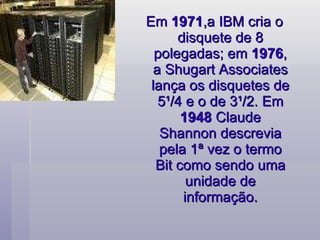 Em  1971 ,a IBM cria o disquete de 8 polegadas; em  1976 , a Shugart Associates lança os disquetes de 5¹/4 e o de 3¹/2. Em  1948  Claude Shannon descrevia pela 1ª vez o termo Bit como sendo uma unidade de informação. 
