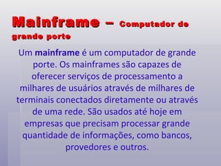 Mainframe –  Computador de grande porte Um  mainframe  é um computador de grande porte. Os mainframes são capazes de oferecer serviços de processamento a milhares de usuários através de milhares de terminais conectados diretamente ou através de uma rede. São usados até hoje em empresas que precisam processar grande quantidade de informações, como bancos, provedores e outros. 