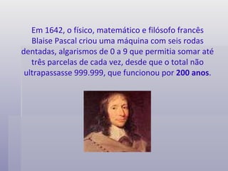 Em 1642, o físico, matemático e filósofo francês Blaise Pascal criou uma máquina com seis rodas dentadas, algarismos de 0 a 9 que permitia somar até três parcelas de cada vez, desde que o total não ultrapassasse 999.999, que funcionou por  200 anos . 