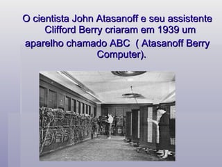O cientista John Atasanoff e seu assistente Clifford Berry criaram em 1939 um  aparelho chamado ABC  ( Atasanoff Berry Computer). 