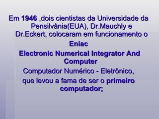 Em  1946  ,dois cientistas da Universidade da Pensilvânia(EUA), Dr.Mauchly e Dr.Eckert, colocaram em funcionamento o Eniac  Electronic Numerical Integrator And Computer  Computador Numérico - Eletrônico, que levou a fama de ser o  primeiro computador; 