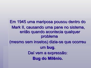 Em 1945 uma mariposa pousou dentro do  Mark II, causando uma pane no sistema, então quando acontecia qualquer problema  (mesmo sem insetos) dizia-se que ocorreu  um  bug .  Daí vem a expressão:  Bug do Milênio.  