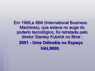 Em 1968,a IBM (International Business Machines), que estava no auge do poderio tecnológico, foi retratada pelo diretor Stanley Kubrick no filme : 2001 - Uma Odisséia no Espaço HAL9000 .    