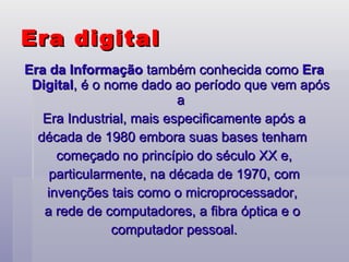 Era da Informação  também conhecida como  Era Digital , é o nome dado ao período que vem após a Era Industrial, mais especificamente após a  década de 1980 embora suas bases tenham  começado no princípio do século XX e, particularmente, na década de 1970, com  invenções tais como o microprocessador,  a rede de computadores, a fibra óptica e o  computador pessoal. Era digital 