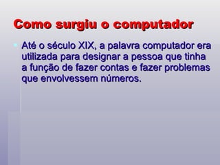Como surgiu o computador Até o século XIX, a palavra computador era utilizada para designar a pessoa que tinha a função de fazer contas e fazer problemas que envolvessem números.  