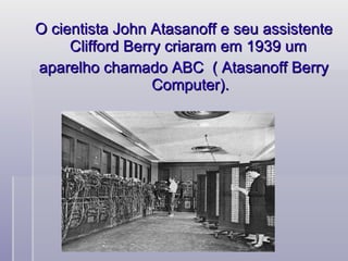 O cientista John Atasanoff e seu assistente Clifford Berry criaram em 1939 um  aparelho chamado ABC  ( Atasanoff Berry Computer). 