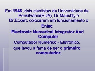 Em  1946  ,dois cientistas da Universidade da Pensilvânia(EUA), Dr.Mauchly e Dr.Eckert, colocaram em funcionamento o Eniac  Electronic Numerical Integrator And Computer  Computador Numérico - Eletrônico, que levou a fama de ser o  primeiro computador; 