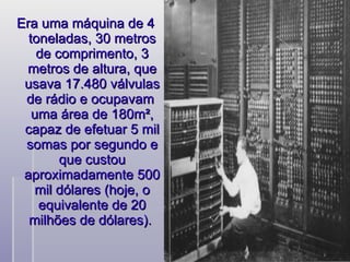 Era uma máquina de 4 toneladas, 30 metros de comprimento, 3 metros de altura, que usava 17.480 válvulas de rádio e ocupavam  uma área de 180m², capaz de efetuar 5 mil somas por segundo e que custou aproximadamente 500 mil dólares (hoje, o equivalente de 20 milhões de dólares).  