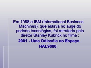 Em 1968,a IBM (International Business Machines), que estava no auge do poderio tecnológico, foi retratada pelo diretor Stanley Kubrick no filme : 2001 - Uma Odisséia no Espaço HAL9000 .    