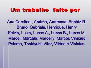 Um trabalho  feito por  Ana Carolina , Andréa, Andressa, Beatriz R. Bruno, Gabriela, Henrique, Henry Kelvin, Luiza, Lucas A., Lucas B., Lucas M. Marcel, Marcela, Marcelly, Marcos Vinícius Paloma, Toshiyuki, Vitor, Vitória e Vinícius. 