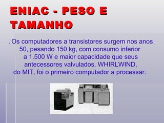 ENIAC - PESO E TAMANHO   .  Os computadores a transistores surgem nos anos 50, pesando 150 kg, com consumo inferior  a 1.500 W e maior capacidade que seus antecessores valvulados. WHIRLWIND,  do MIT, foi o primeiro computador a processar.  