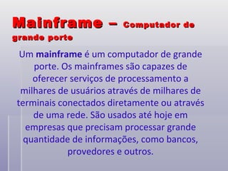 Mainframe –  Computador de grande porte Um  mainframe  é um computador de grande porte. Os mainframes são capazes de oferecer serviços de processamento a milhares de usuários através de milhares de terminais conectados diretamente ou através de uma rede. São usados até hoje em empresas que precisam processar grande quantidade de informações, como bancos, provedores e outros. 